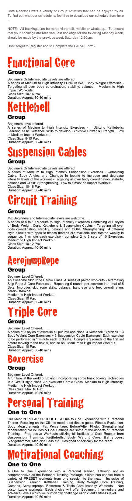 
Core Reactor Offers a variety of Group Activities that can be enjoyed by all.  To find out what our schedule is, feel free to download our schedule from here - DOWNLOAD

NOTE:  All bookings can be made via email, mobile or whatsapp.  To ensure that your bookings are received, last bookings for the following Monday week, should be made by the previous week Saturday 12:30pm.

Don’t forget to Register and to Complete the PAR-Q Form - DOWNLOAD

Functional Core 
Group
Beginners Or Intermediate Levels are offered.
A series of Medium to High Intensity FUNCTIONAL Body Weight Exercises - Targeting all over body co-ordination, stability, balance.  Medium to High Impact Workouts.
Class Size: 10-16 Pax
Duration: Approx. 30-40 mins
Kettlebell
Group
Beginners Level offered.
A series of Medium to High Intensity Exercises -  Utilizing Kettlebells.  Learning basic Kettlebell Skills to develop Explosive Power & Strength.  Low to Medium Impact Workouts.
Class Size: 8-10 Pax
Duration: Approx. 30-40 minsSuspension Cables
Group
Beginners Or Intermediate Levels are offered.
A series of Medium to High Intensity Suspension Exercises . Combining Cable, Body Angles and Changes in footing to increase and decrease intensity levels of the workout - Targeting all over body co-ordination, stability, balance and CORE Strengthening.  Low to almost no Impact Workout.
Class Size: 10-16 Pax
Duration: Approx. 30-40 mins
Circuit Training 
Group
Mix Beginners and Intermediate levels are welcome.
A series of 8 to 10 Medium to High Intensity Exercises Combining ALL styles of Body Weight Core, Kettlebells & Suspension Cables - Targeting all over body co-ordination, stability, balance and CORE Strengthening.  4 different style circuits with specific fitness themes are available and rotated weekly in sequence. 1 minute each exercise - complete 2 to 3 sets of 10 Exercises. Medium to High Impact Workout.
Class Size: 10-12 Pax
Duration: Approx. 40-50 mins

AerojumpRope
Group
Beginner Level Offered.
An awesome Skip rope Cardio Class. A series of paired workouts - Alternating Skip Rope & Core Exercises.  Repeating 5 rounds per exercise in a total of 5 Sets. Improves skip rope skills, balance, hand-eye and feet co-ordination, cardio, stamina.
Medium to High Impact Workout.
Class Size: 10 Pax
Duration: Approx. 30-40 mins
Triple Core
Group
Beginner Level Offered.
A series of 3 styles of exercise all put into one class. 3 Kettlebell Exercises + 3 Body Weight Core Exercises + 3 Suspension Cable Exercises. Each exercise to be performed in 1 minute each  x 3 sets.  Complete 9 rounds of the first set before moving to the next 9, and so on.  Medium to High Impact Workout.
Class Size: 10 Pax
Duration: Approx. 30-40 mins
Boxercise
Group
Beginner Level Offered.
A fun look at the world of Boxing. Incorporating some basic boxing  techniques in a Circuit style class. An excellent Cardio Class. Medium to High Intensity. Medium to High Impact Workout.
Class Size: Max 16 Pax
Duration: Approx. 40-50 mins
Personal Training 
One to One
Our Most POPULAR PRODUCT!  A One to One Experience with a Personal Trainer. Focusing on the Clients needs and fitness goals. Fitness Evaluation, Body Measurements, Fat Percentage, Before/After Photo, Strengthening/rehabilitating old injuries & Goal Settings are some of the aspects of Personal Training.  Progressive Workouts utilizing all facilities of Core Reactor from Suspension Training, Kettlebells, Body Weight Core, Battleropes, Sledgehammer, Medicine Balls etc.  Designed specifically for the client.
Duration: Approx. 40-50 mins
Motivational Coaching 
One to One
A One to One Experience with a Personal Trainer. Although not as comprehensive as the Personal Training Package, clients can choose from a variety of PRESET workouts from one session to the next.  Inclusive of Suspension Training, Kettlebell Training, Body Weight Core Training, Combos, Aerojumprope, Boxercise & Triple Core Insanity Workouts.  Non customizable workouts. Each choice will offer Beginner, Intermediate and Advance Levels which will sufficiently challenge each client’s fitness level.
Duration: Approx. 40-50 mins